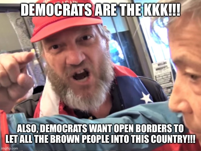 Conservative logic: it's as stupid as you predicted | DEMOCRATS ARE THE KKK!!! ALSO, DEMOCRATS WANT OPEN BORDERS TO LET ALL THE BROWN PEOPLE INTO THIS COUNTRY!!! | image tagged in angry trump supporter | made w/ Imgflip meme maker