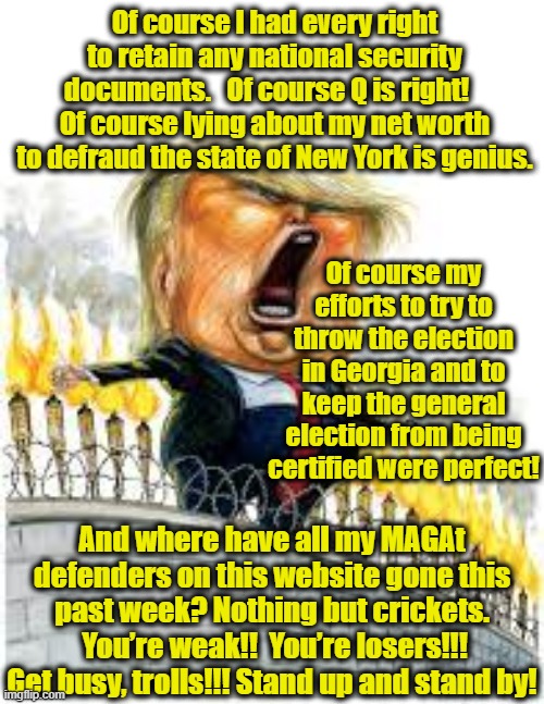 Trump's Ongoing Rage | Of course I had every right to retain any national security documents.   Of course Q is right!    Of course lying about my net worth to defraud the state of New York is genius. Of course my efforts to try to throw the election in Georgia and to keep the general election from being certified were perfect! And where have all my MAGAt defenders on this website gone this past week? Nothing but crickets.  You’re weak!!  You’re losers!!! Get busy, trolls!!! Stand up and stand by! | image tagged in donald trump,maga,it's a conspiracy,trump interview,nevertrump,donald trump approves | made w/ Imgflip meme maker
