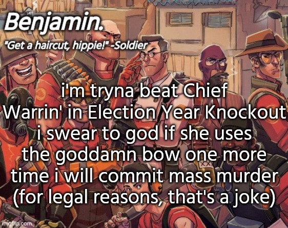 the bow is fr annoying me rn | i'm tryna beat Chief Warrin' in Election Year Knockout
i swear to god if she uses the goddamn bow one more time i will commit mass murder (for legal reasons, that's a joke) | image tagged in tf2 temp | made w/ Imgflip meme maker