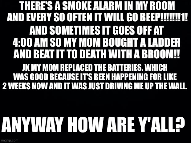 Black background | THERE'S A SMOKE ALARM IN MY ROOM AND EVERY SO OFTEN IT WILL GO BEEP!!!!!!!1! AND SOMETIMES IT GOES OFF AT 4:00 AM SO MY MOM BOUGHT A LADDER AND BEAT IT TO DEATH WITH A BROOM!! JK MY MOM REPLACED THE BATTERIES. WHICH WAS GOOD BECAUSE IT'S BEEN HAPPENING FOR LIKE 2 WEEKS NOW AND IT WAS JUST DRIVING ME UP THE WALL. ANYWAY HOW ARE Y'ALL? | image tagged in black background | made w/ Imgflip meme maker