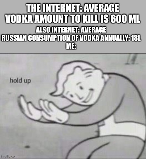 that’s sus | THE INTERNET: AVERAGE VODKA AMOUNT TO KILL IS 600 ML; ALSO INTERNET: AVERAGE RUSSIAN CONSUMPTION OF VODKA ANNUALLY: 18L
ME: | image tagged in fallout hold up | made w/ Imgflip meme maker