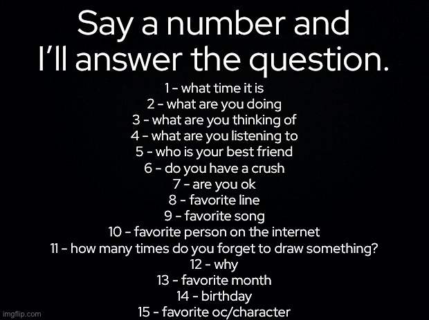 repost if you want to | Say a number and I’ll answer the question. 1 - what time it is
2 - what are you doing
3 - what are you thinking of
4 - what are you listening to
5 - who is your best friend
6 - do you have a crush
7 - are you ok
8 - favorite line
9 - favorite song
10 - favorite person on the internet
11 - how many times do you forget to draw something?
12 - why
13 - favorite month
14 - birthday
15 - favorite oc/character | made w/ Imgflip meme maker