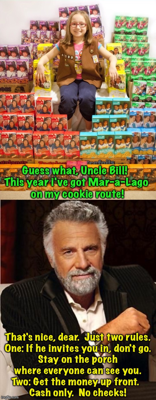 Cookie time | Guess what, Uncle Bill!  
This year i've got Mar-a-Lago 
on my cookie route! That's nice, dear.  Just two rules.

One: If he invites you in, don't go.
Stay on the porch where everyone can see you.
Two: Get the money up front.  
Cash only.  No checks! | image tagged in girl scout cookies,i don't always | made w/ Imgflip meme maker