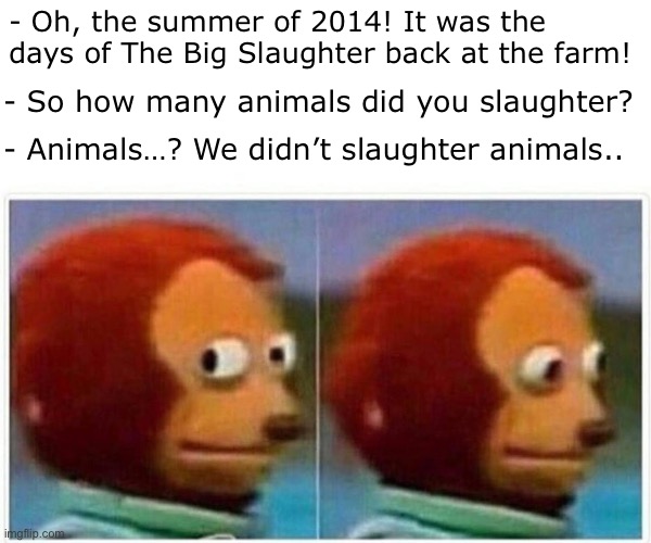 Ummm… | - Oh, the summer of 2014! It was the days of The Big Slaughter back at the farm! - So how many animals did you slaughter? - Animals…? We didn’t slaughter animals.. | image tagged in memes,monkey puppet | made w/ Imgflip meme maker