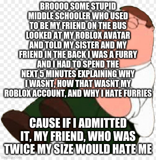 Then my sister would tell my mom and then i'd be screwed though my parents already know | BROOOO SOME STUPID MIDDLE SCHOOLER WHO USED TO BE MY FRIEND ON THE BUS LOOKED AT MY ROBLOX AVATAR AND TOLD MY SISTER AND MY FRIEND IN THE BACK I WAS A FURRY AND I HAD TO SPEND THE NEXT 5 MINUTES EXPLAINING WHY I WASNT, HOW THAT WASNT MY ROBLOX ACCOUNT, AND WHY I HATE FURRIES; CAUSE IF I ADMITTED IT, MY FRIEND, WHO WAS TWICE MY SIZE WOULD HATE ME | image tagged in peter hurts his knee | made w/ Imgflip meme maker