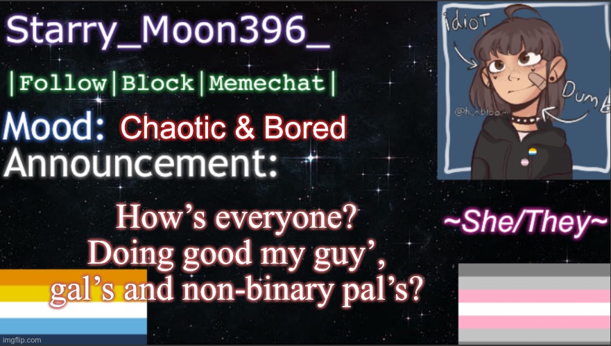 :) | How’s everyone? Doing good my guy’, gal’s and non-binary pal’s? Chaotic & Bored | image tagged in starry_moon396 s announcement template v6 | made w/ Imgflip meme maker