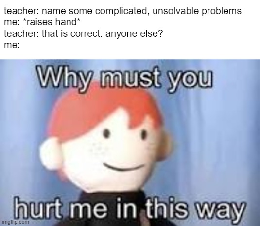 complicated, unsolvable problems | teacher: name some complicated, unsolvable problems
me: *raises hand*
teacher: that is correct. anyone else?
me: | image tagged in why must you hurt me in this way | made w/ Imgflip meme maker