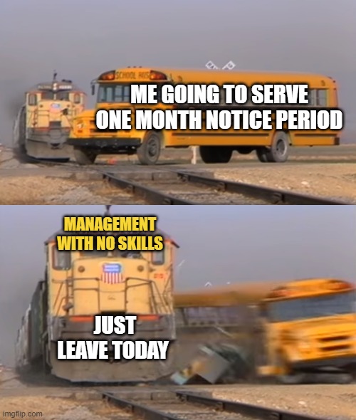 A train hitting a school bus | ME GOING TO SERVE ONE MONTH NOTICE PERIOD; MANAGEMENT WITH NO SKILLS; JUST LEAVE TODAY | image tagged in a train hitting a school bus | made w/ Imgflip meme maker