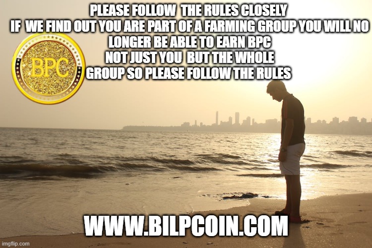 PLEASE FOLLOW  THE RULES CLOSELY 


IF  WE FIND OUT YOU ARE PART OF A FARMING GROUP YOU WILL NO LONGER BE ABLE TO EARN BPC NOT JUST YOU  BUT THE WHOLE GROUP SO PLEASE FOLLOW THE RULES; WWW.BILPCOIN.COM | made w/ Imgflip meme maker