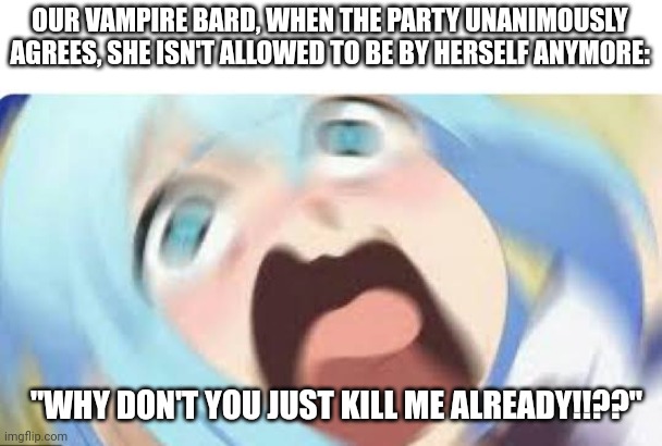 The consequences of last session |  OUR VAMPIRE BARD, WHEN THE PARTY UNANIMOUSLY AGREES, SHE ISN'T ALLOWED TO BE BY HERSELF ANYMORE:; "WHY DON'T YOU JUST KILL ME ALREADY!!??" | image tagged in aqua konosuba,dungeons and dragons | made w/ Imgflip meme maker