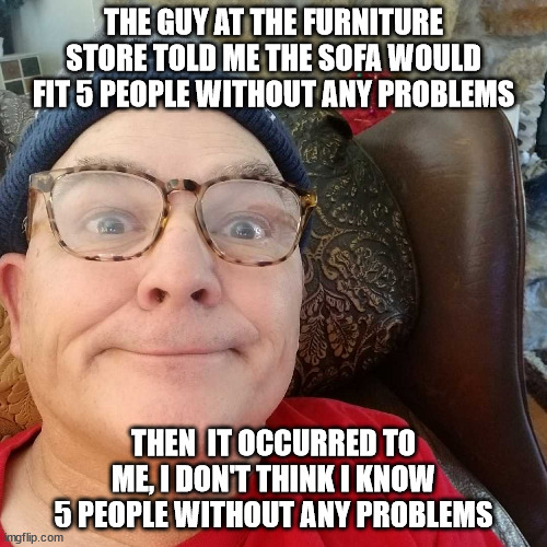Durl Earl | THE GUY AT THE FURNITURE STORE TOLD ME THE SOFA WOULD FIT 5 PEOPLE WITHOUT ANY PROBLEMS; THEN  IT OCCURRED TO ME, I DON'T THINK I KNOW 5 PEOPLE WITHOUT ANY PROBLEMS | image tagged in durl earl | made w/ Imgflip meme maker