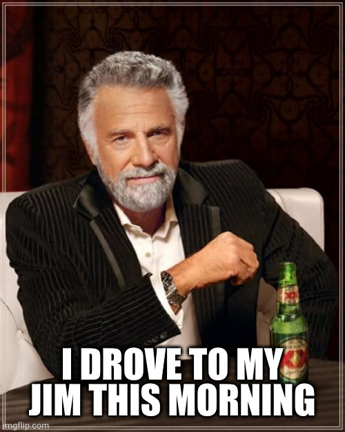 The Most Interesting Man In The World Meme | I DROVE TO MY JIM THIS MORNING | image tagged in memes,the most interesting man in the world | made w/ Imgflip meme maker