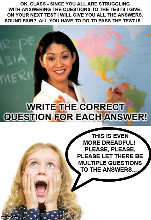 You'll Love This New Way To Take Your Tests | THIS IS EVEN MORE DREADFUL!  PLEASE, PLEASE, PLEASE LET THERE BE MULTIPLE QUESTIONS TO THE ANSWERS... | image tagged in unhelpful teacher,memes,school,tests,testing,humor | made w/ Imgflip meme maker