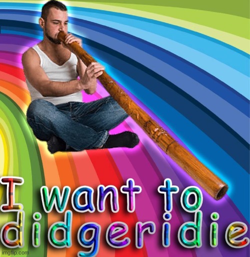 I want to D I D G E R I D I E | image tagged in shitpost,reposts | made w/ Imgflip meme maker