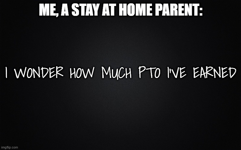 PTO Parenting |  ME, A STAY AT HOME PARENT:; I WONDER HOW MUCH PTO I'VE EARNED | image tagged in solid black background,parenting | made w/ Imgflip meme maker