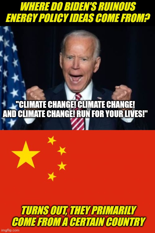 Surprise! The powerful lefty green group Natural Resources Defense Council is tied to communist China! | WHERE DO BIDEN'S RUINOUS ENERGY POLICY IDEAS COME FROM? "CLIMATE CHANGE! CLIMATE CHANGE! AND CLIMATE CHANGE! RUN FOR YOUR LIVES!"; TURNS OUT, THEY PRIMARILY COME FROM A CERTAIN COUNTRY | image tagged in biden,china flag,green,climate change,sell out,liberal hypocrisy | made w/ Imgflip meme maker
