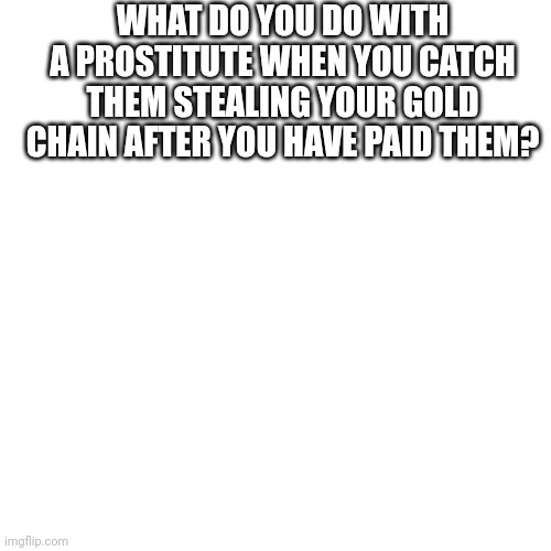 Blank Transparent Square | WHAT DO YOU DO WITH A PROSTITUTE WHEN YOU CATCH THEM STEALING YOUR GOLD CHAIN AFTER YOU HAVE PAID THEM? | image tagged in memes,blank transparent square | made w/ Imgflip meme maker