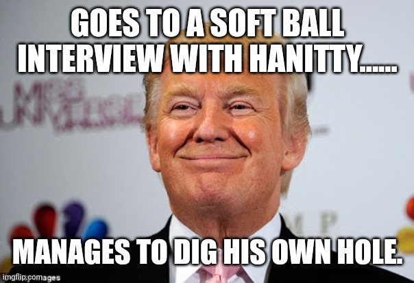 Senile or just insane? | GOES TO A SOFT BALL INTERVIEW WITH HANITTY...... MANAGES TO DIG HIS OWN HOLE. | image tagged in conservative,republican,trump,trump supporter,democrat,liberal | made w/ Imgflip meme maker