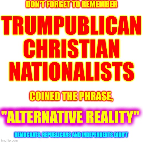 Alternative: Not traditional, outside the mainstream, underground (eg, alternative medicine, alternative lifestyle, alt politics | DON'T FORGET TO REMEMBER; TRUMPUBLICAN CHRISTIAN NATIONALISTS; COINED THE PHRASE, "ALTERNATIVE REALITY"; "ALTERNATIVE; DEMOCRATS, REPUBLICANS AND INDEPENDENTS DIDN'T | image tagged in memes,alternative facts,alternative reality,kellyanne conway alternative facts,lies,propaganda | made w/ Imgflip meme maker
