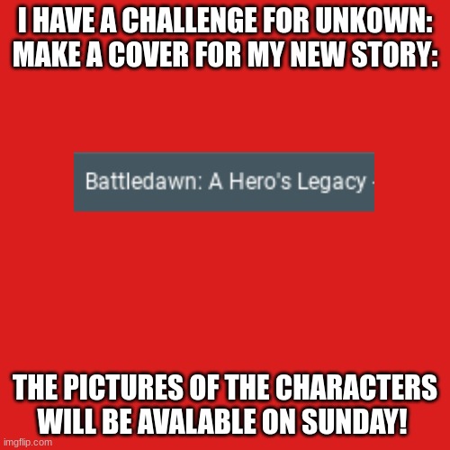 For Unk0wn | I HAVE A CHALLENGE FOR UNK0WN:
MAKE A COVER FOR MY NEW STORY:; THE PICTURES OF THE CHARACTERS WILL BE AVALABLE ON SUNDAY! | image tagged in memes,blank transparent square | made w/ Imgflip meme maker