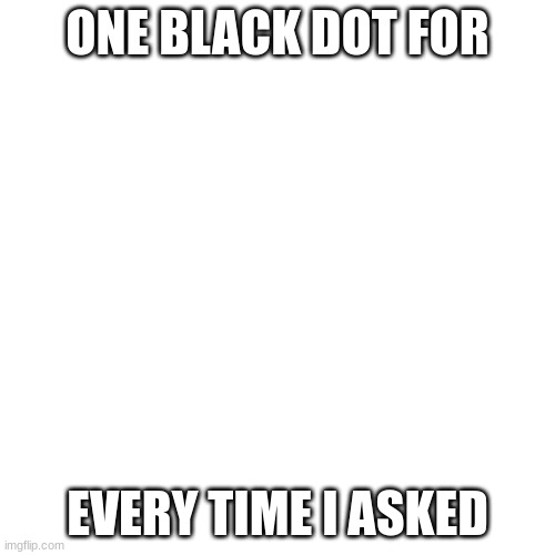 Blank template | ONE BLACK DOT FOR; EVERY TIME I ASKED | image tagged in memes,blank transparent square | made w/ Imgflip meme maker