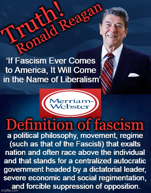 From CRT Indoctrination to Vaccine Mandates, Control & Coercion Are The Goals |  Truth! Ronald Reagan; ‘If Fascism Ever Comes 
to America, It Will Come 
in the Name of Liberalism’; Definition of fascism; a political philosophy, movement, regime 
(such as that of the Fascisti) that exalts 
nation and often race above the individual 
and that stands for a centralized autocratic 
government headed by a dictatorial leader, 
severe economic and social regimentation, 
and forcible suppression of opposition. | image tagged in politics,liberals vs conservatives,ronald reagan,fascism,control,coercion | made w/ Imgflip meme maker