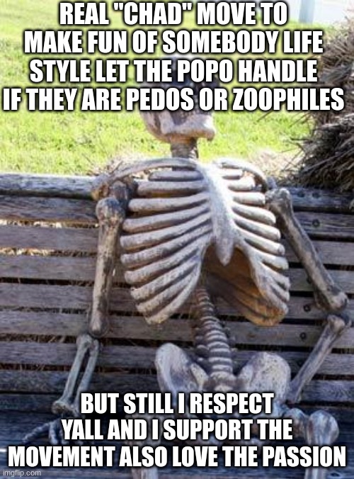 im a furry but still keep up the great work chads and crusaders | REAL "CHAD" MOVE TO MAKE FUN OF SOMEBODY LIFE STYLE LET THE POPO HANDLE IF THEY ARE PEDOS OR ZOOPHILES; BUT STILL I RESPECT YALL AND I SUPPORT THE MOVEMENT ALSO LOVE THE PASSION | image tagged in memes,waiting skeleton | made w/ Imgflip meme maker