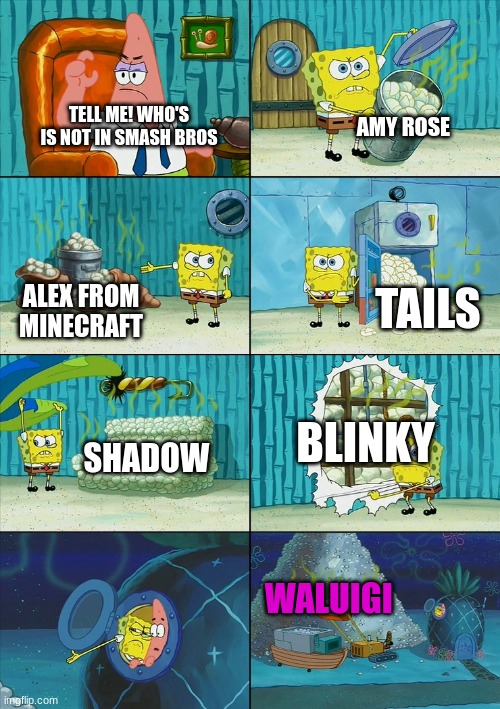 who wasn't in smash bros ultimate | AMY ROSE; TELL ME! WHO'S IS NOT IN SMASH BROS; TAILS; ALEX FROM MINECRAFT; BLINKY; SHADOW; WALUIGI | image tagged in spongebob shows patrick garbage,minecraft,super smash bros,tails the fox,waluigi,memes | made w/ Imgflip meme maker