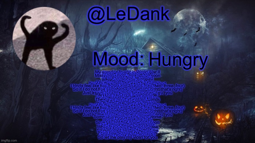 LeDank spooky temp | Hungry; My grandpa fought in World War II
He was such a noble dude
I can't even finish school
Missed my mom, and left too soon
His dad was a fireman
Who fought fires so violent
I think I bored my therapist
While playing him my violin
that's so insane
(Oh, my God) that's such a shame
Next to them, my shit don't feel so grand
But I can't help myself from feeling bad
I kinda feel like two things can be said (one, two, three, four)
The world's smallest violin
Really needs an audience
So if I do not find somebody soon (that's right, that's right)
I'll blow up into smithereens
And spew my tiny symphony
Just let me play my violin for you, you, you, you
My grandpa fought in World War II
And he was such a noble dude
Man, I feel like such a fool
I got so much left to prove
All my friends have vaping friends
They're so good at making friеnds
I'm so scared of caving in
Is that entertaining yеt?
(Oh, my God) that's so insane
(Oh, my God) that's such a shame
Next to them, my shit don't feel so grand
But I can't help myself from feeling bad
I kinda feel like two things can be said (one, two, three, four)
The world's smallest violin
Really needs an audience
So if I do not find somebody soon (that's right, that's right)
I'll blow up into smithereens
And spew my tiny symphony
Just let me play my violin for you, you, you, you
Somewhere in the universe
Somewhere someone's got it worse
Wish that made it easier
Wish I didn't feel the hurt
The world's smallest violin
Really needs an audience
So if I do not find somebody soon
I'll blow up into smithereens
And spew my tiny symphony
All up and down a city street
While tryna put my mind at ease
Like finishing this melody
This feels like a necessity
So this could be the death of me
Or maybe just a better me
Now, come in with the timpanis
And take a shot of Hennessy
I know I'm not there mentally
But you could be the remedy
So let me play my violin for you | image tagged in ledank spooky temp | made w/ Imgflip meme maker