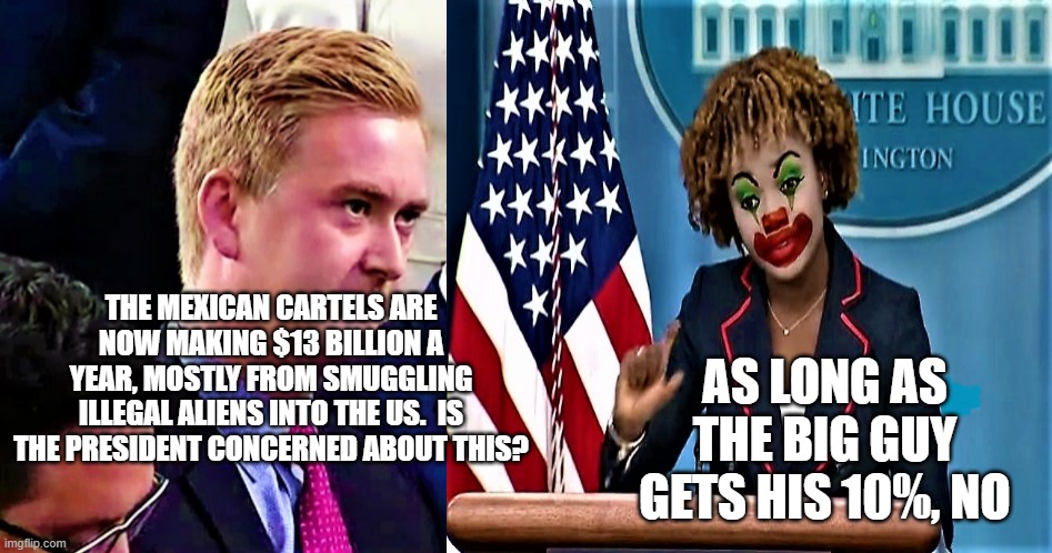 Peter Doocy vs KJP 1 | THE MEXICAN CARTELS ARE NOW MAKING $13 BILLION A YEAR, MOSTLY FROM SMUGGLING ILLEGAL ALIENS INTO THE US.  IS THE PRESIDENT CONCERNED ABOUT THIS? AS LONG AS THE BIG GUY GETS HIS 10%, NO | image tagged in peter doocy vs kjp 1 | made w/ Imgflip meme maker