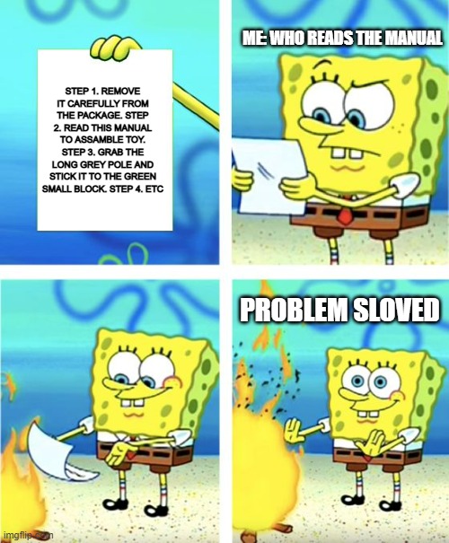 Who reads the manual | ME: WHO READS THE MANUAL; STEP 1. REMOVE IT CAREFULLY FROM THE PACKAGE. STEP 2. READ THIS MANUAL TO ASSAMBLE TOY. STEP 3. GRAB THE LONG GREY POLE AND STICK IT TO THE GREEN SMALL BLOCK. STEP 4. ETC; PROBLEM SLOVED | image tagged in spongebob burning paper | made w/ Imgflip meme maker