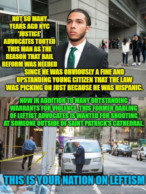 Leftism is like . . . opium for the masses. | NOT SO MANY YEARS AGO NYC 'JUSTICE' ADVOCATES TOUTED THIS MAN AS THE REASON THAT BAIL REFORM WAS NEEDED; SINCE HE WAS OBVIOUSLY A FINE AND UPSTANDING YOUNG CITIZEN THAT THE LAW WAS PICKING ON JUST BECAUSE HE WAS HISPANIC. NOW IN ADDITION TO MANY OUTSTANDING WARRANTS FOR VIOLENCE, THIS FORMER DARLING OF LEFTIST ADVOCATES IS WANTED FOR SHOOTING AT SOMEONE OUTSIDE OF SAINT PATRICK'S CATHEDRAL. THIS IS YOUR NATION ON LEFTISM | image tagged in opium | made w/ Imgflip meme maker