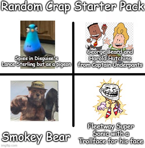 Random Crap Starter Pack | Random Crap Starter Pack; George Beard and Harold Hutchins from Captain Underpants; Spies in Disguise's Lance Sterling but as a pigeon; Fleetway Super Sonic with a Trollface for his face; Smokey Bear | image tagged in memes,blank starter pack | made w/ Imgflip meme maker