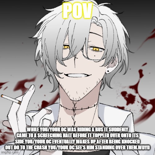 m | POV; WHILE YOU/YOUR OC WAS RIDING A BUS IT SUDDENLY CAME TO A SCREECHING HALT BEFORE IT TOPPLED OVER ONTO ITS SIDE YOU/YOUR OC EVENTUALLY WAKES UP AFTER BEING KNOCKED OUT DO TO THE CRASH YOU/YOUR OC SEE'S HIM STANDING OVER THEM.WDYD | image tagged in m | made w/ Imgflip meme maker