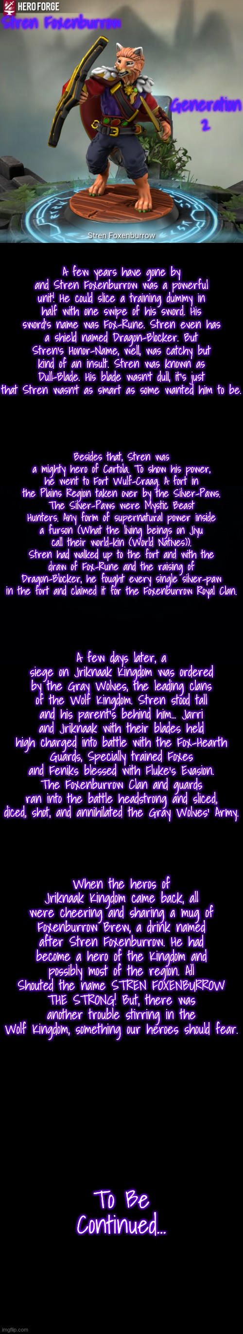 Chapter 2: Stren's Might | Stren Foxenburrow; Generation 2; A few years have gone by and Stren Foxenburrow was a powerful unit! He could slice a training dummy in half with one swipe of his sword. His sword's name was Fox-Rune. Stren even has a shield named Dragon-Blocker. But Stren's Honor-Name, well, was catchy but kind of an insult. Stren was known as Dull-Blade. His blade wasn't dull, it's just that Stren wasn't as smart as some wanted him to be. Besides that, Stren was a mighty hero of Cartola. To show his power, he went to Fort Wulf-Craag. A fort in the Plains Region taken over by the Silver-Paws. The Silver-Paws were Mystic Beast Hunters. Any form of supernatural power inside a furson (What the living beings on Jiyu call their world-kin (World Natives)). Stren had walked up to the fort and with the draw of Fox-Rune and the raising of Dragon-Blocker, he fought every single silver-paw in the fort and claimed it for the Foxenburrow Royal Clan. A few days later, a siege on Jriknaak Kingdom was ordered by the Gray Wolves, the leading clans of the Wolf Kingdom. Stren stood tall and his parent's behind him... Jarri and Jriknaak with their blades held high charged into battle with the Fox-Hearth Guards, Specially trained Foxes and Feniks blessed with Fluke's Evasion. The Foxenburrow Clan and guards ran into the battle headstrong and sliced, diced, shot, and annihilated the Gray Wolves' Army. When the heros of Jriknaak Kingdom came back, all were cheering and sharing a mug of Foxenburrow Brew, a drink named after Stren Foxenburrow. He had become a hero of the Kingdom and possibly most of the region. All Shouted the name STREN FOXENBURROW THE STRONG! But, there was another trouble stirring in the Wolf Kingdom, something our heroes should fear. To Be Continued... | image tagged in stren foxenburrow,black background | made w/ Imgflip meme maker