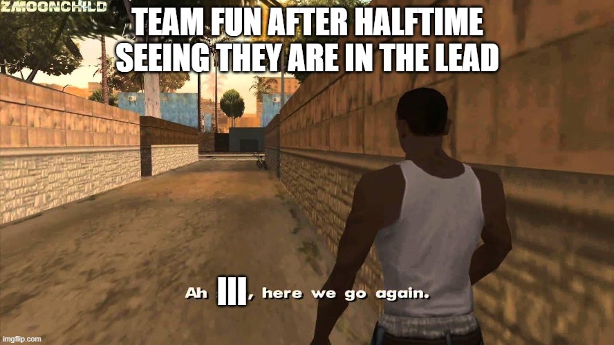 Halftime | TEAM FUN AFTER HALFTIME SEEING THEY ARE IN THE LEAD; III | image tagged in here we go again | made w/ Imgflip meme maker