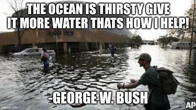 facst | THE OCEAN IS THIRSTY GIVE IT MORE WATER THATS HOW I HELP! -GEORGE W. BUSH | image tagged in funny | made w/ Imgflip meme maker