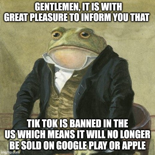 TikTok is banned finely | GENTLEMEN, IT IS WITH GREAT PLEASURE TO INFORM YOU THAT; TIK TOK IS BANNED IN THE US WHICH MEANS IT WILL NO LONGER BE SOLD ON GOOGLE PLAY OR APPLE | image tagged in gentlemen it is with great pleasure to inform you that | made w/ Imgflip meme maker