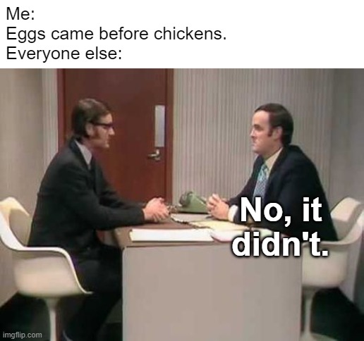 Eggs Came First... Right? | Me:
Eggs came before chickens.
Everyone else:; No, it didn't. | image tagged in no it isn't- monty python | made w/ Imgflip meme maker