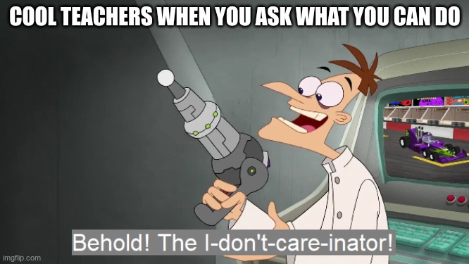 the i don't care inator | COOL TEACHERS WHEN YOU ASK WHAT YOU CAN DO | image tagged in the i don't care inator | made w/ Imgflip meme maker