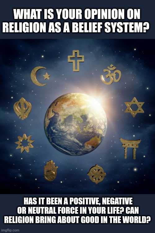 Whats the purpose of religion and do we need it? |  WHAT IS YOUR OPINION ON RELIGION AS A BELIEF SYSTEM? HAS IT BEEN A POSITIVE, NEGATIVE OR NEUTRAL FORCE IN YOUR LIFE? CAN RELIGION BRING ABOUT GOOD IN THE WORLD? | image tagged in catholic,hindu,muslim,jewish,christian,athiest | made w/ Imgflip meme maker