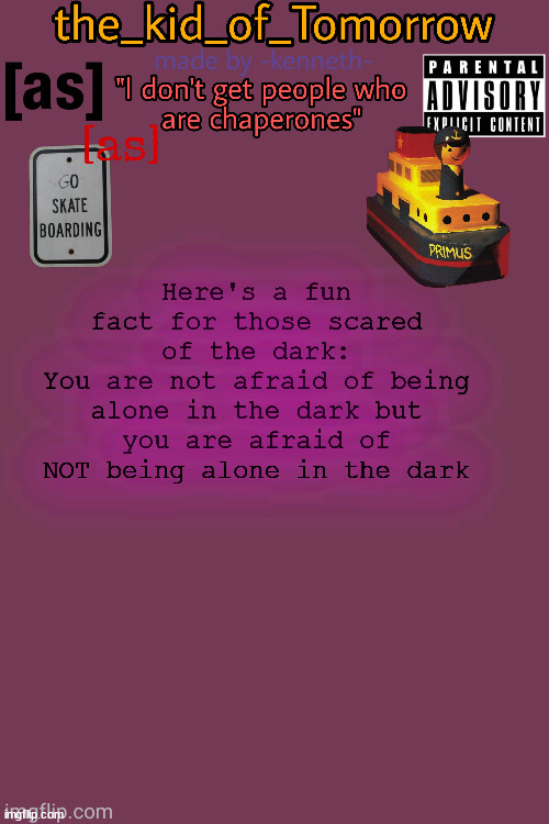 And no I don't mean with other people in the room I mean you are afraid of the monsters that lurk in the dark | Here's a fun fact for those scared of the dark:
You are not afraid of being alone in the dark but you are afraid of NOT being alone in the dark | image tagged in the_kid_of_tomorrow s announcement template made by -kenneth- | made w/ Imgflip meme maker