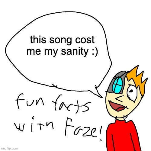 also hello chat (check desc for song link) | HTTPS://JUMMBUS.BITBUCKET.IO/#J5N0YBATTLE%20AGAINST%20A%20TRUE%20HERON841S0K5L00E0RT2MA7G0RJ0CR3O_U00000000000000000000000000I11111111111111O43332436T8V0PU1DF010O500Q040OAD030W2H0M000111222333444555666777888999AAABBBMMMLLLKKKJJJIIIHHHGGGFFFEEDDE0T5V0PU29F0000Q0B1530OAFD080H-SRI4JAZOJRRQ2H1E1B8T1V0IUE7F010P700Q0718A7AD080A0F5B3Q0140PEA77R0000E361B627638T5V0IUA1F176Q87418A7FD4A0HT-IH9JRH900000H0E0T5V0PU20F0000Q0B1510OAFD080H_SRJ6JIBXAAAAKH8E1B8T0V0LU11F0000QG4100AD040W1H0E0T1V0PU39F0000QWB16210KAFD080A0F0B0Q38E0PA610R0000E3B8618626T1V0PU40F0000QWB19110OAFD080A4F2B6Q0068PF624R0000E2B676T8V0UU1DF010O500Q040OAD030W2H0M000111222333444555666777888999AAABBBMMMLLLKKKJJJIIIHHHGGGFFFEEDDE0T8V0PU1AF010S500Q041AAD030W2H0M00001111222233334444555566667777MMMMLLLLKKKKJJJJIIIIHHHHGGGGFFFFE0T0V0OU00F0000QWD1802C10OA7FD350W2H0E1B8T0V0OU00F0000QWD1802C10OA7FD350W2H0E1B8T1V0NU01F0000Q0D1500AA7FD4A0A9F3B6Q5428PAA74R0000E3BA63975T1V0NU01F0000Q0D1500AA7FD4A0A9F3B6Q5428PAA74R0000E3BA63975T3V0LUGHF0000Q0B010J5000OAAD190SXI9980000000000E1B7T6V0YU06F0000Q8B18220OAFD230WOE2B825T3V0VUG4F0000Q0A1810OAD230SKYAIQJIACCJCDSSE1BBT3V0VUG4F0000Q0A1810OAD230SKYAIQJIACCJCDSSE1BBT2V0PU02F1A0Q050OAFD040W7E0T3V0PU03F1A0Q050OAFD030S-JIAARRRRRQIIIIE0T2V0PU02F1A0Q050NAFD040W4E0T3V0PU03F1A0Q050OAFD030S-JIAARRRRRQIIIIE0T2V0PU15F180Q040OAD030W0E0T3V0PU03F1A0Q050OAFD030S-JIAARRRRRQIIIIE0T9V0PU53F0000Q0B1410OAFD030E1B4T9V0PU08F1A0QG410OAD040E0B4X8ID3GQD18I4X8I4X8ILBTMLUCAYRO9YECY018JHKL5HKL5HKL5HKL5001DQ6TEPSXDQ6TE01CI0000000000000000000004L6HKP5HAL6014H00000000000000008OKZ9G000000000000004X8I4X8I4X8I4X8J000004L6HKP5HAL600004X8I4ZHMD7WQLZHU00000000000000000000000I4ZGRD6SQDJHD000000000000000000000000018QLDWID5PU000009GRCISQCVHD000100000W000000000200000000000000010000400G0100000G000040000100400G010000004H4H4H4H4H4H4H4ICPCPCN4H4H4H4H4H00004H4H4H4H4H4H4H4I0000014H4H4H4H4HK00000000000000000024H4H534H4H4H4H4HP2RLKO35H8WKCHACKO6MO6991A6NO62R39P3BP38V34DXYMGSCS6OO6OO6OO6MS6OO6OS6IO6MO61V34CWYA8B38DCPX42Z7BPOCSKRAOVTUHZYMS44ENPSCZ71FR6ELHAOVPCHZAVV6E82X6ELLOCN8SR6EP_AOV_-HZD_V6ESVIOV_6HZD_X6ELHAOVPCHZAXIZ7FYV6B154OGP1IAWB3DV3EV38V3BP38V3AF42WBADXAIXASXASWQXAMMASDA2DAP0FP6GE9SCO0KJO0KOO2OMGJXZO7MLT-L2CSBX8NO_YZ79POCSTX8NOSYZ7DG-4OYV6ENZBQV6EJDAOVEUHYQXAVJZ4FOZYZ4FPESZ4FPGSHYSIVUX8N5OZYZ4NFMOCM65LANRDGKSCJHNE-P29JYY-8HP-IZ7ALOCS15SCHSG4OCHSLV8NDRPPHWZQXVHA2SUBJFBZQLXZBBYHFCAQPFZIJH6CSVW8O9DZSDSLXSDCRZEZVCKJCYNQWLCPPHXECL5ASIUN6MAES2LL-NEGLVERRFCNEHBCQOFLLUZUZB4UJDESGSDGRSH75COHR5UZB4URDUFHW0FDJWNCU_GJBYYX4CKVAB2CYVCCSHE9YVADHWWHI2QGL8MBIFGIXJFYQGL8MBIF6XR5AABIFKXQLAABKFQXQLAABKGKZTWQBI5FKGGJABIXP2FJ5F2RHQWJ8TG01OP1FJC8CAOI4MB69UFJCUZD8OEG124MQ_JPFHFCNEZFBCMIES0UTLSGQO_JDI9CLRAHHW00FYW2XLEKQ52WB8QO60EQGA1GEKA52XL5AGTAJMHL6YEKQ56XGE2RADEFHFLAMJ2WBGGATQDIHLGRHEG56XHEKA0JIZJGKQLIIBGE2Q4ODLFR1TCWMOAI5H2WGHGL8AA591KGGOK25IDHE0GOL4AC5J2F1KWHWL4AA5K2FCRQWL8AY5J2G1KWGGLGAY5J2WWF0SW01OP1Y0XC8WKOVISHZYX1AOVV6HZYGX22KOVH6HZWWSNZBQV6ESVAOVEUHZY0KNZBLSZ5ODCNZCVV6EV_AOV_-HZDER6EVNAOV_-NZBQV6ESVAOV8R8NOPVLYH3ASNZNECCZSICCX_JDWEAJLXDY-15PMJMJMJWLOPWFHTB3EFQOKYVOPQ-RPOPVVLURGLVFA02CUZUWCCQPJDVGL4PFZDFA32F1Q000ICFPX4Q4OMOF14B3E_QVU2GLQH3F5Y2EOJQJQJR7RXDE-LSICU_HYOPVIVOPQ-RPY8NKVZQRUJDBXRQLXHJARGRGRIQM6UNU8PTHGOPQVKG8SCGQT2VMA6KLU2AU5FWGZXT2ABYPL2HTLSAIO2TM2QDESMHUZX2HTLSALUZPQSCPULURR___OIVGTOAVGTCLJCLTLV-LT_ZFBETLP0QMIWM5118C1EEQPZYWM4UVHXJCLCMV0G6CHVI-CGH0G45LUZZ1410GI0UUZ___CLY1__Z8JDCRQRQJET8TKXZ4U_G0001PPNWBMOXY0001J8R8AA8KCXAA6GO538P2XACXGO6GEP38KCXAA3A6GEP38KCXAA6GO538P2XACXGDTJDU0Y-WSU000AP6B4ODHOEHOEHOEHOEHOEHOEHOEHSYOEHOEHOEHOEHOEHOAOGZHO2GGWAKG0000GW50C082___EYNG0EM1KPYF5Q0OCAL6OE5CK5GZHEK4PGY7XQ056093CHNW1PMOAA8Q0AC0H6OE4CK4EZHEK6KK91UM000; this song cost me my sanity :) | image tagged in fun facts with faze | made w/ Imgflip meme maker