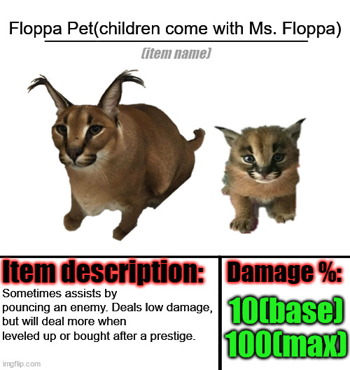 Item-shop template | Floppa Pet(children come with Ms. Floppa); Sometimes assists by pouncing an enemy. Deals low damage, but will deal more when leveled up or bought after a prestige. 10(base)
100(max) | image tagged in item-shop template | made w/ Imgflip meme maker