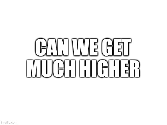 Blank White Template | CAN WE GET MUCH HIGHER | image tagged in blank white template | made w/ Imgflip meme maker