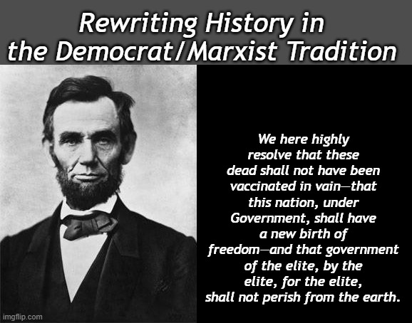 Election Day is coming, rest assured the Elites will be very pleased. | We here highly resolve that these dead shall not have been vaccinated in vain—that this nation, under Government, shall have a new birth of freedom—and that government of the elite, by the elite, for the elite, shall not perish from the earth. Rewriting History in the Democrat/Marxist Tradition | image tagged in quotable abe lincoln | made w/ Imgflip meme maker