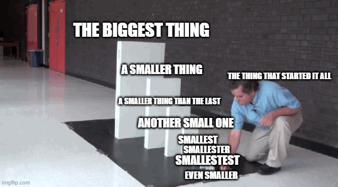 Domino Template |  THE BIGGEST THING; A SMALLER THING; THE THING THAT STARTED IT ALL; A SMALLER THING THAN THE LAST; ANOTHER SMALL ONE; SMALLEST; SMALLESTER; SMALLESTEST; EVEN SMALLER | image tagged in template,dominos,domino,meme template | made w/ Imgflip meme maker