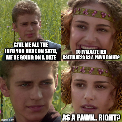 Anakin Padme 4 Panel | GIVE ME ALL THE INFO YOU HAVE ON SATO, WE'RE GOING ON A DATE; TO EVALUATE HER USEFULNESS AS A PAWN RIGHT? AS A PAWN.. RIGHT? | image tagged in anakin padme 4 panel | made w/ Imgflip meme maker