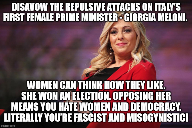Disavow the repulsive attacks on Italy’s first female prime minister - Giorgia Meloni. |  DISAVOW THE REPULSIVE ATTACKS ON ITALY’S FIRST FEMALE PRIME MINISTER - GIORGIA MELONI. WOMEN CAN THINK HOW THEY LIKE. SHE WON AN ELECTION. OPPOSING HER MEANS YOU HATE WOMEN AND DEMOCRACY. LITERALLY YOU’RE FASCIST AND MISOGYNISTIC! | image tagged in giorgia meloni,prime minister,italy | made w/ Imgflip meme maker