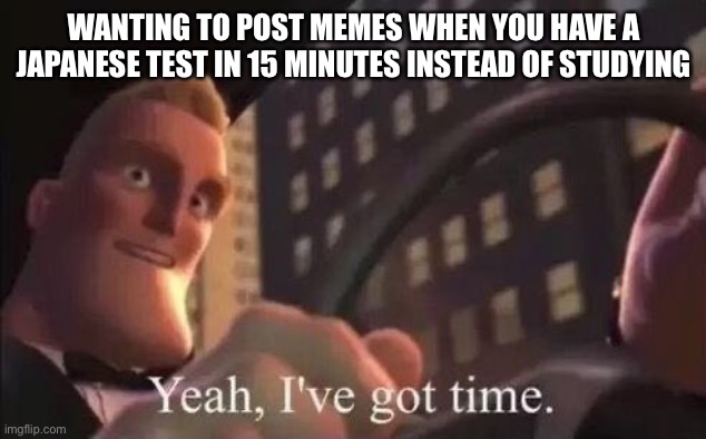 Watashi wa baka desu | WANTING TO POST MEMES WHEN YOU HAVE A JAPANESE TEST IN 15 MINUTES INSTEAD OF STUDYING | image tagged in yeah i've got time | made w/ Imgflip meme maker